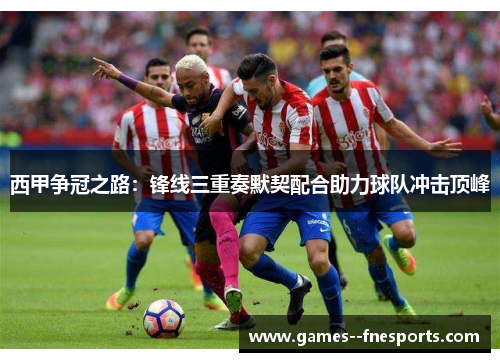 西甲争冠之路:锋线三重奏默契配合助力球队冲击顶峰 西甲争冠之路:锋线三重奏默契配合助力球队冲击顶峰