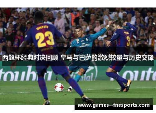 西超杯经典对决回顾 皇马与巴萨的激烈较量与历史交锋