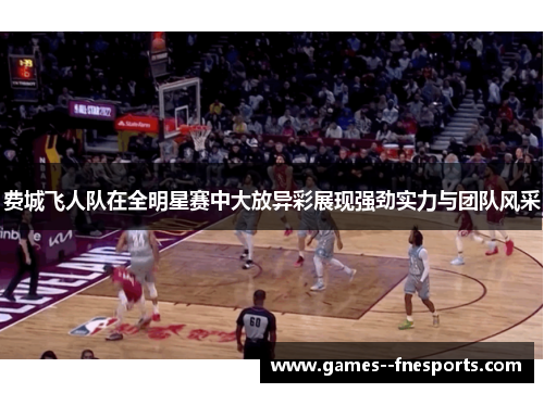 费城飞人队在全明星赛中大放异彩展现强劲实力与团队风采