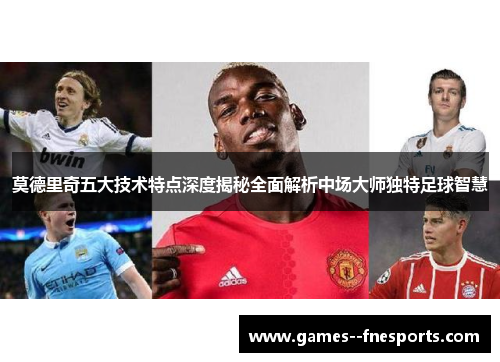 莫德里奇五大技术特点深度揭秘全面解析中场大师独特足球智慧