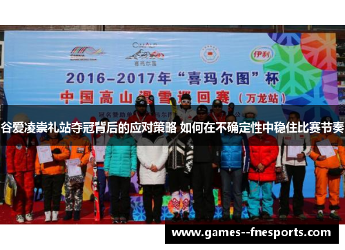 谷爱凌崇礼站夺冠背后的应对策略 如何在不确定性中稳住比赛节奏