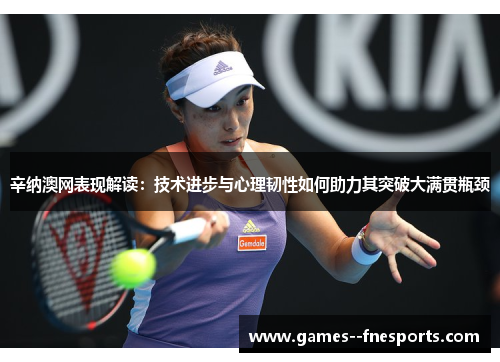 辛纳澳网表现解读：技术进步与心理韧性如何助力其突破大满贯瓶颈
