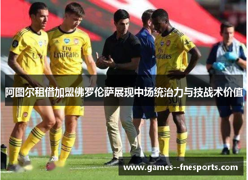 阿图尔租借加盟佛罗伦萨展现中场统治力与技战术价值 阿图尔租借加盟佛罗伦萨展现中场统治力与技战术价值